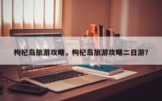 枸杞岛旅游攻略，枸杞岛旅游攻略二日游？