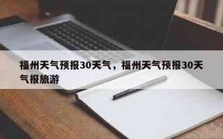 福州天气预报30天气，福州天气预报30天气报旅游