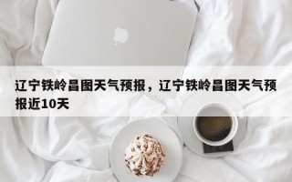 辽宁铁岭昌图天气预报，辽宁铁岭昌图天气预报近10天