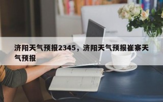 济阳天气预报2345，济阳天气预报崔寨天气预报