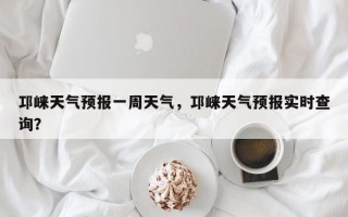邛崃天气预报一周天气，邛崃天气预报实时查询？