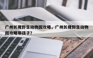 广州长隆野生动物园攻略，广州长隆野生动物园攻略带孩子？