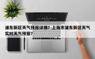 浦东新区天气预报详情？上海市浦东新区天气实时天气预报？