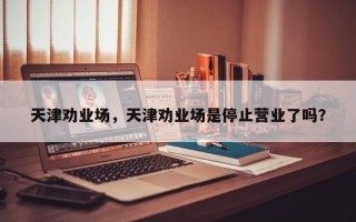 天津劝业场，天津劝业场是停止营业了吗？
