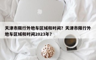 天津市限行外地车区域和时间？天津市限行外地车区域和时间2023年？