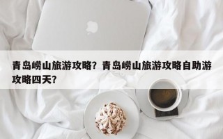 青岛崂山旅游攻略？青岛崂山旅游攻略自助游攻略四天？