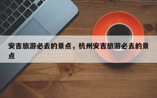 安吉旅游必去的景点，杭州安吉旅游必去的景点