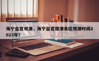 海宁盐官观潮，海宁盐官观潮景区观潮时间2023年？