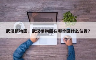 武汉植物园，武汉植物园在哪个区什么位置？