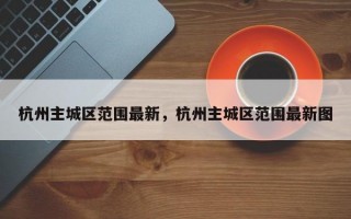 杭州主城区范围最新，杭州主城区范围最新图
