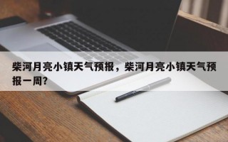 柴河月亮小镇天气预报，柴河月亮小镇天气预报一周？