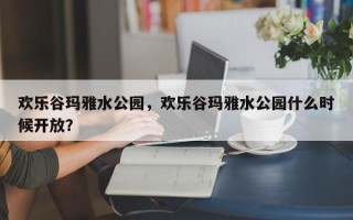 欢乐谷玛雅水公园，欢乐谷玛雅水公园什么时候开放？