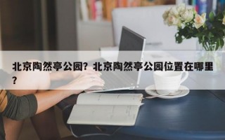 北京陶然亭公园？北京陶然亭公园位置在哪里？