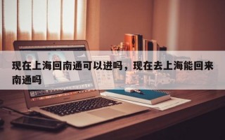现在上海回南通可以进吗，现在去上海能回来南通吗