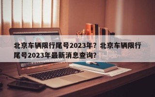 北京车辆限行尾号2023年？北京车辆限行尾号2023年最新消息查询？