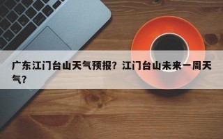 广东江门台山天气预报？江门台山未来一周天气？