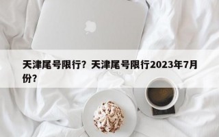 天津尾号限行？天津尾号限行2023年7月份？