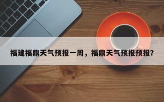 福建福鼎天气预报一周，福鼎天气预报预报？