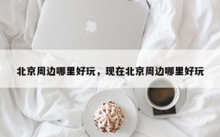 北京周边哪里好玩，现在北京周边哪里好玩
