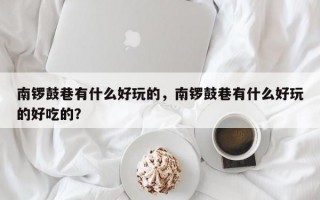 南锣鼓巷有什么好玩的，南锣鼓巷有什么好玩的好吃的？