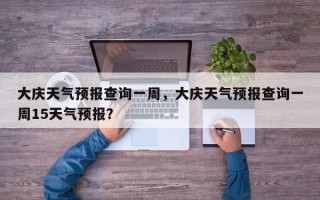 大庆天气预报查询一周，大庆天气预报查询一周15天气预报？