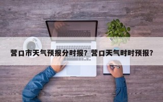 营口市天气预报分时报？营口天气时时预报？