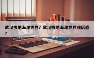 武汉极地海洋世界？武汉极地海洋世界观后感？