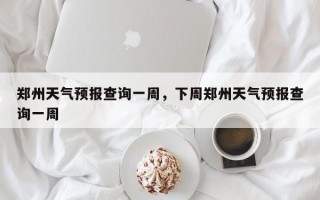 郑州天气预报查询一周，下周郑州天气预报查询一周