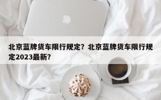 北京蓝牌货车限行规定？北京蓝牌货车限行规定2023最新？