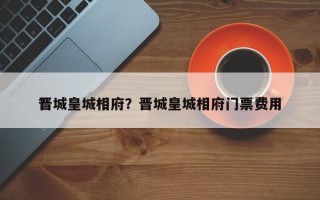 晋城皇城相府？晋城皇城相府门票费用
？