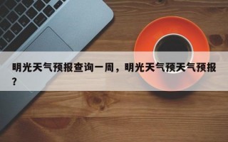 明光天气预报查询一周，明光天气预天气预报？