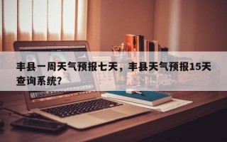 丰县一周天气预报七天，丰县天气预报15天查询系统？