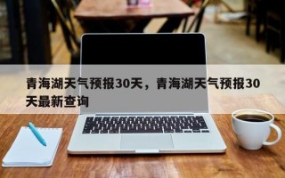 青海湖天气预报30天，青海湖天气预报30天最新查询