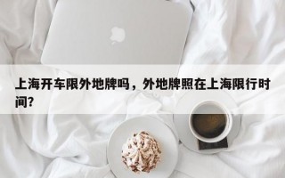 上海开车限外地牌吗，外地牌照在上海限行时间？