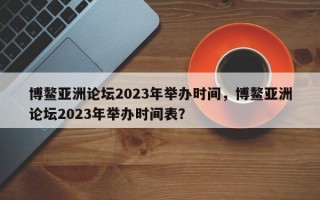 博鳌亚洲论坛2023年举办时间，博鳌亚洲论坛2023年举办时间表？