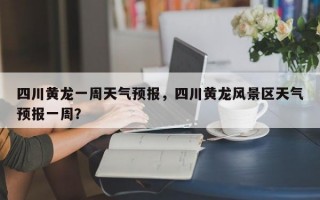 四川黄龙一周天气预报，四川黄龙风景区天气预报一周？