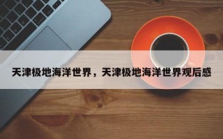 天津极地海洋世界，天津极地海洋世界观后感