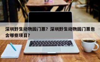 深圳野生动物园门票？深圳野生动物园门票包含哪些项目？