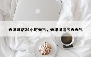 天津汉沽24小时天气，天津汉沽今天天气