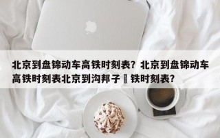 北京到盘锦动车高铁时刻表？北京到盘锦动车高铁时刻表北京到沟邦子髙铁时刻表？