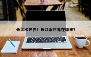 长江水世界？长江水世界在哪里？
