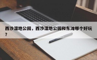 西沙湿地公园，西沙湿地公园和东滩哪个好玩？