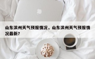 山东滨州天气预报情况，山东滨州天气预报情况最新？