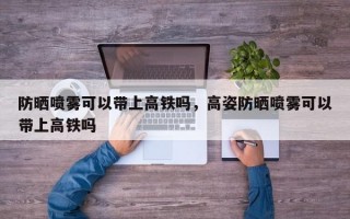 防晒喷雾可以带上高铁吗，高姿防晒喷雾可以带上高铁吗