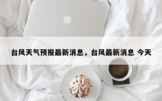 台风天气预报最新消息，台风最新消息 今天