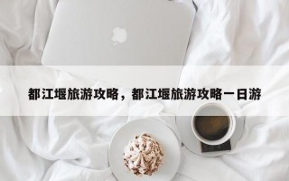 都江堰旅游攻略，都江堰旅游攻略一日游