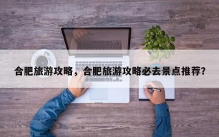 合肥旅游攻略，合肥旅游攻略必去景点推荐？