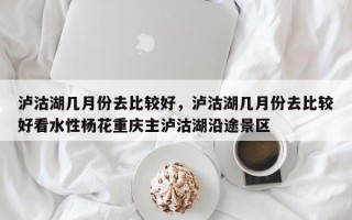 泸沽湖几月份去比较好，泸沽湖几月份去比较好看水性杨花重庆主泸沽湖沿途景区