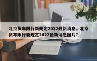 北京货车限行新规定2022最新消息，北京货车限行新规定2022最新消息图片？