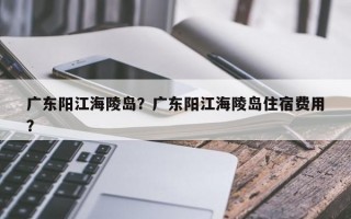 广东阳江海陵岛？广东阳江海陵岛住宿费用
？